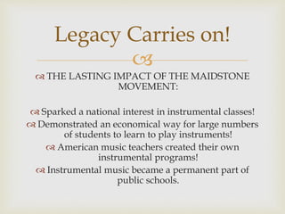 
 THE LASTING IMPACT OF THE MAIDSTONE
MOVEMENT:
 Sparked a national interest in instrumental classes!
 Demonstrated an economical way for large numbers
of students to learn to play instruments!
 American music teachers created their own
instrumental programs!
 Instrumental music became a permanent part of
public schools.
Legacy Carries on!
 