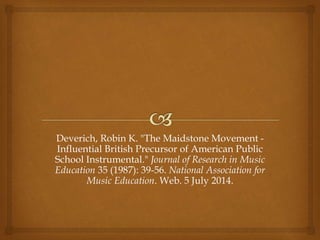 Deverich, Robin K. "The Maidstone Movement -
Influential British Precursor of American Public
School Instrumental." Journal of Research in Music
Education 35 (1987): 39-56. National Association for
Music Education. Web. 5 July 2014.
 