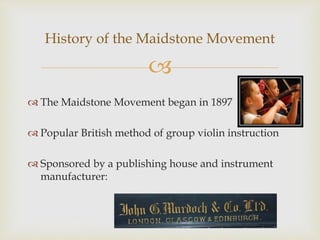 
 The Maidstone Movement began in 1897
 Popular British method of group violin instruction
 Sponsored by a publishing house and instrument
manufacturer:
History of the Maidstone Movement
 