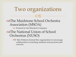 
The Maidstone School Orchestra
Association (MSOA)
 Formed by the Murdoch Company
The National Union of School
Orchestras (NUSO)
 Mee Pattison formed this organization to encourage
collaboration in teaching methods and promote joint
concerts.
Two organizations
 