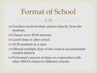
 Teachers received their salaries directly from the
students.
 Classes were 30-60 minutes
 Lunch time or after school
 12-20 students in a class
 Offered multiple days of the week to accommodate
student interest.
 Performed concerts at times in conjunction with
other MSOA classes in different schools.
Format of School
 