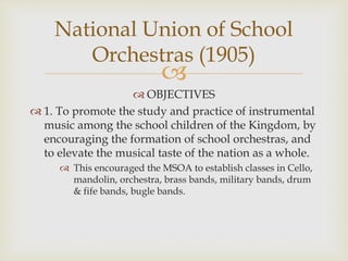 
 OBJECTIVES
 1. To promote the study and practice of instrumental
music among the school children of the Kingdom, by
encouraging the formation of school orchestras, and
to elevate the musical taste of the nation as a whole.
 This encouraged the MSOA to establish classes in Cello,
mandolin, orchestra, brass bands, military bands, drum
& fife bands, bugle bands.
National Union of School
Orchestras (1905)
 