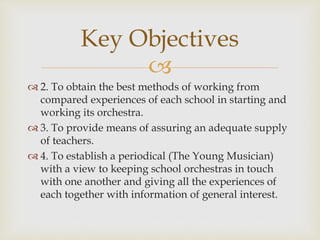 
 2. To obtain the best methods of working from
compared experiences of each school in starting and
working its orchestra.
 3. To provide means of assuring an adequate supply
of teachers.
 4. To establish a periodical (The Young Musician)
with a view to keeping school orchestras in touch
with one another and giving all the experiences of
each together with information of general interest.
Key Objectives
 