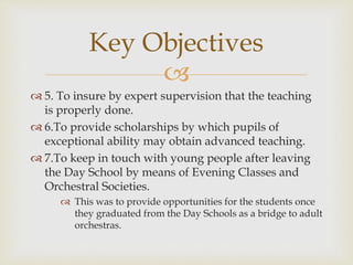 
 5. To insure by expert supervision that the teaching
is properly done.
 6.To provide scholarships by which pupils of
exceptional ability may obtain advanced teaching.
 7.To keep in touch with young people after leaving
the Day School by means of Evening Classes and
Orchestral Societies.
 This was to provide opportunities for the students once
they graduated from the Day Schools as a bridge to adult
orchestras.
Key Objectives
 