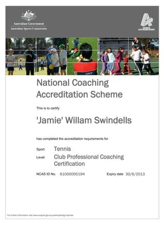 National Coaching
                               Accreditation Scheme
                               This is to certify



                               'Jamie' Willam Swindells
                               has completed the accreditation requirements for


                               Sport:            Tennis
                               Level:            Club Professional Coaching
                                                 Certification
                               NCAS ID No.             61000005194            Expiry date 30/6/2013




For further information visit www.ausport.gov.au/participating/coaches
 