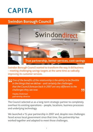 1
Swindon Borough Council wanted to transform the way it did business
– meeting challenging savings targets at the same time as radically
improving its customer services.
The Council selected us as a long-term strategic partner to completely
overhaul its existing operations – people, locations, business processes
and underlying technology.
We launched a 15-year partnership in 2007 and, despite new challenges
faced across local government since that time, the partnership has
worked together and adapted to meet those challenges.
Swindon Borough Council
True partnership, better services, cost savings
One of the benefits of the relationship is the ability to be flexible
in the things that we deliver – and certainly the challenges
that theCouncil foresaw back in 2007 are very different to the
challenges they see now.
Hayley Dickinson
partnership director
“
”
 