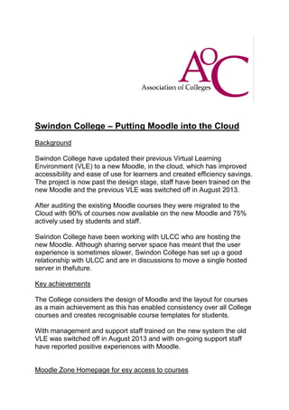 Swindon College – Putting Moodle into the Cloud
Background
Swindon College have updated their previous Virtual Learning
Environment (VLE) to a new Moodle, in the cloud, which has improved
accessibility and ease of use for learners and created efficiency savings.
The project is now past the design stage, staff have been trained on the
new Moodle and the previous VLE was switched off in August 2013.
After auditing the existing Moodle courses they were migrated to the
Cloud with 90% of courses now available on the new Moodle and 75%
actively used by students and staff.
Swindon College have been working with ULCC who are hosting the
new Moodle. Although sharing server space has meant that the user
experience is sometimes slower, Swindon College has set up a good
relationship with ULCC and are in discussions to move a single hosted
server in thefuture.
Key achievements
The College considers the design of Moodle and the layout for courses
as a main achievement as this has enabled consistency over all College
courses and creates recognisable course templates for students.
With management and support staff trained on the new system the old
VLE was switched off in August 2013 and with on-going support staff
have reported positive experiences with Moodle.

Moodle Zone Homepage for esy access to courses

 