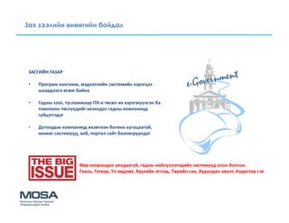 Зах зээлийн өнөөгийн байдал




 ЗАСГИЙН ГАЗАР

 •   Програм хангамж, мэдээллийн системийн хэрэгцээ
     шаардлага өсөж байна

 •   Гадны зээл, тусламжаар ПХ-н төсөл их хэрэгжүүлсэн ба
     томоохон төслүүдийг ихэнхдээ гадны компаниуд
     гүйцэтгэдэг

 •   Дотоодын компаниуд ихэвчлэн богино хугацаатай,
     жижиг системүүд, веб, портал сайт боловсруулдаг




                      Өөр хоорондоо уялдаагүй, гадны нийлүүлэгчдийн системүүд олон болсон.
                      Гааль, Татвар, Үл хөдлөх, Хуулийн этгээд, Төрийн сан, Худалдан авалт, Кадастер г.м
 