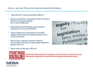 Хууль, эрх зүй, бодлогын орчны өнөөгийн байдал


•   “Цахим Монгол” үндэсний хөтөлбөр /2004 он/

•    Монгол улсад бүртгэл, мэдээллийн нэгдсэн тогтолцоог
     бий болгох үндэсний хөтөлбөр
    /ЗГ-ын тогтоол 2008.02.27/

•   Мэдээллийн аюулгүй байдлыг хангах үндэсний
    хөтөлбөр /ЗГ-ын тогтоол 2010.06.02/

•   Төрийн байгууллагын мэдээллийн технологийн
    удирдах албан тушаалтны зөвлөлийн дүрэм /ЗГ-ын
    тогтоол 2011.04.01/

•   Монгол улсын мэдээлэл, харилцаа холбооны
    технологийн талаар 2021 он хүртэл төрөөс баримтлах
    бодлого /2011 он/

•   Цахим гарын үсгийн хууль /2012 он/


                        Цахим бизнесийн харилцааг зохицуулсан, дэмжсэн хууль, эрх зүйн цогц орчин
                        бүрэлдээгүй, мэдээллийн технологийн багц хуулиуд батлагдаагүй хэвээр
 