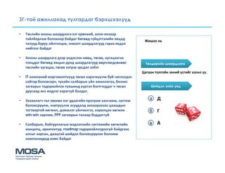 ЗГ-тай ажиллахад тулгардаг бэрхшээлүүд

•   Төслийн анхны шаардлага хэт ерөнхий, олон янзаар
    тайлбарлаж болохоор байдаг бөгөөд гүйцэтгэлийн явцад
                                                                 Жишээ нь
    талууд буруу ойлголцох, нэмэлт шаардлагууд гарах явдал
    нийтлэг байдаг

•   Анхны шаардлага дээр үндэслэн нөөц, төсөв, хугацаагаа
    тооцдог бөгөөд явцын дунд шаардлагууд өөрчлөгдсөнөөс          Тендерийн шаардлага
    төслийн хугацаа, төсөв хэтрэх эрсдэл элбэг
                                                                Цагаан толгойн эхний үсгийг хэлнэ үү.
•   IT компаний мэргэжилтнүүд төсөл хэрэгжүүлж буй чиглэлдээ
    сайтар боловсорч, тухайн салбарын үйл ажиллагаа, бизнес
    загварыг тодорхойлох түвшинд хүртэл бэлтгэгддэг ч төсөл          Шийдэл хийх үед
    дуусаад энэ мэдлэг хэрэггүй болдог.

•   Захиалагч тал зөвхөн нэг удаагийн програм хангамж, систем       а Д
    боловсруулж, нэвтрүүлэх асуудалд анхаарахаас цаашдын
    тогтвортой хөгжил, дэмжлэг үйлчилгээ, харилцан хөгжих           б Г
    win-win зарчим, PPP загварын талаар боддоггүй

•   Салбарын, байгууллагын мэдээллийн системийн хөгжлийн            в A
    концепц, архитектур, roadmap тодорхойлогдоогүй байдгаас
    алсыг харсан, даацтай шийдэл боловсруулах боломж
    компаниудад хомс байдаг
 