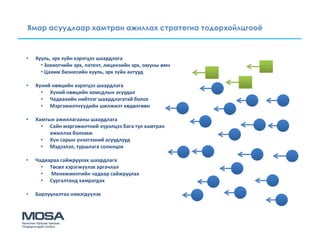 Ямар асуудлаар хамтран ажиллах стратегиа тодорхойлцгооё



•   Хууль, эрх зүйн хэрэгцээ шаардлага
      • Зохиогчийн эрх, патент, лицензийн эрх, оюуны өмч
      • Цахим бизнесийн хууль, эрх зүйн актууд

•   Хүний нөөцийн хэрэгцээ шаардлага
      • Хүний нөөцийн хомсдлын асуудал
      • Чадвахийн нийтлэг шаардлагатай болох
      • Мэргэжилтнүүдийн шилжилт хөдөлгөөн

•   Хамтын ажиллагааны шаардлага
      • Сайн мэргэжилтний хүрэлцээ бага тул хамтран
         ажиллах боломж
      • Хүн сарын үнэлгээний асуудлууд
      • Мэдээлэл, туршлага солилцох

•   Чадвараа сайжруулах шаардлага
      • Төсөл хэрэгжүүлэх аргачлал
      • Менежментийн чадвар сайжруулах
      • Сургалтанд хамрагдах

•   Борлуулалтаа нэмэгдүүлэх
 
