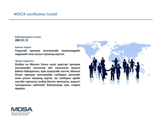 МОСА холбооны тухай




Байгуулагдсан огноо:
2007.01.15

Алсын хараа:
Үндэсний програм хангамжийн компаниудийн
чадавхийг олон улсын түвшинд хүргэнэ

Эрхэм зорилго:
Холбоо нь Монгол Улсын нутаг дэвсгэрт програм
хангамжийн чиглэлээр үйл ажиллагаа явуулж
байгаа байгууллага, хувь хүмүүсийг нэгтгэх, Монгол
Улсын програм хангамжийн салбарын хөгжлийг
олон улсын түвшинд хүргэх, тус салбарыг эдийн
засгийн тэргүүлэх салбар болгон хөгжүүлж, мэдлэгт
тулгуурласан нийгмийг байгуулахад хувь нэмрээ
оруулах
 