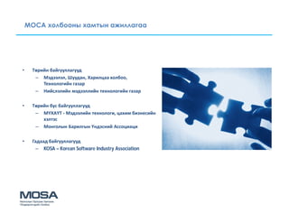 МОСА холбооны хамтын ажиллагаа




•    Төрийн байгууллагууд
      – Мэдээлэл, Шуудан, Харилцаа холбоо,
         Технологийн газар
      – Нийслэлийн мэдээллийн технологийн газар

•    Төрийн бус байгууллагууд
      – МҮХАҮТ - Мэдээлийн технологи, цахим бизнесийн
         хэлтэс
      – Монголын Барилгын Үндэсний Ассоциаци

•    Гадаад байгууллагууд
       – KOSA – Korean Software Industry Association
 