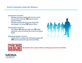 Хүний нөөцийн өнөөгийн байдал



 Боловсролын статистик :
 •   Програм хангамж, мэдээллийн систем, техник
     хангамжийн чиглэлээр 7000 орчим оюутан
     суралцаж байна.
 •   Програм хангамжийн чиглэлээр төгсөж буй
     оюутнуудын тоо жилд 1500 орчим байна.

 Компаниудын статистик:
 •  Тус салбарт 100 гаруй аж ахуйн нэгж 550 гаруй
    мэргэшсэн ажилтантайгаар үйл ажиллагаа явуулж
    байна.

 Мэргэжилтнүүдийн статистик:
 •  Төрийн болон салбарын бус байгууллагуудад нийт
    3500 орчим мэргэжилтнүүд ажиллаж байна.




                     Уул уурхайн, банк, үүрэн холбооны салбар руу шилжилт ихсэж байна
 