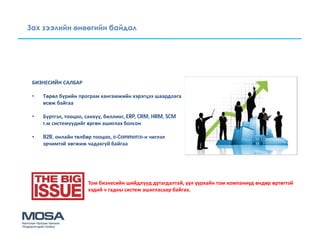 Зах зээлийн өнөөгийн байдал




 БИЗНЕСИЙН САЛБАР

 •   Төрөл бүрийн програм хангамжийн хэрэгцээ шаардлага
     өсөж байгаа

 •   Бүртгэл, тооцоо, санхүү, биллинг, ERP, CRM, HRM, SCM
     г.м системүүдийг өргөн ашиглах болсон

 •   B2B, онлайн төлбөр тооцоо, e-Commerce-н чиглэл
     эрчимтэй хөгжиж чадахгүй байгаа




                      Том бизнесийн шийдлүүд дутагдалтай, уул уурхайн том компаниуд өндөр өртөгтэй
                      хэдий ч гадны систем ашигласаар байгаа.
 