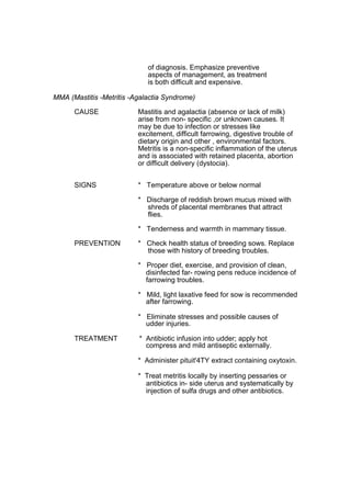 of diagnosis. Emphasize preventive
                             aspects of management, as treatment
                             is both difficult and expensive.

MMA (Mastitis -Metritis -Agalactia Syndrome)

      CAUSE               Mastitis and agalactia (absence or lack of milk)
                          arise from non- specific ,or unknown causes. It
                          may be due to infection or stresses like
                          excitement, difficult farrowing, digestive trouble of
                          dietary origin and other , environmental factors.
                          Metritis is a non-specific inflammation of the uterus
                          and is associated with retained placenta, abortion
                          or difficult delivery (dystocia).


      SIGNS               * Temperature above or below normal

                          * Discharge of reddish brown mucus mixed with
                            shreds of placental membranes that attract
                            flies.

                          * Tenderness and warmth in mammary tissue.

      PREVENTION          * Check health status of breeding sows. Replace
                            those with history of breeding troubles.

                          * Proper diet, exercise, and provision of clean,
                            disinfected far- rowing pens reduce incidence of
                            farrowing troubles.

                          * Mild, light laxative feed for sow is recommended
                            after farrowing.

                          * Eliminate stresses and possible causes of
                            udder injuries.

      TREATMENT           * Antibiotic infusion into udder; apply hot
                            compress and mild antiseptic externally.

                          * Administer pituit'4TY extract containing oxytoxin.

                          * Treat metritis locally by inserting pessaries or
                            antibiotics in- side uterus and systematically by
                            injection of sulfa drugs and other antibiotics.
 