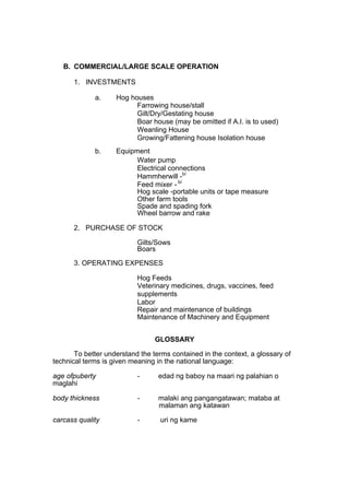 B. COMMERCIAL/LARGE SCALE OPERATION

      1. INVESTMENTS

             a.     Hog houses
                          Farrowing house/stall
                          Gilt/Dry/Gestating house
                          Boar house (may be omitted if A.I. is to used)
                          Weanling House
                          Growing/Fattening house Isolation house
             b.     Equipment
                          Water pump
                          Electrical connections
                          Hammherwill -b/
                          Feed mixer - b/
                          Hog scale -portable units or tape measure
                          Other farm tools
                          Spade and spading fork
                          Wheel barrow and rake

      2. PURCHASE OF STOCK

                           Gilts/Sows
                           Boars
      3. OPERATING EXPENSES

                           Hog Feeds
                           Veterinary medicines, drugs, vaccines, feed
                           supplements
                           Labor
                           Repair and maintenance of buildings
                           Maintenance of Machinery and Equipment


                                 GLOSSARY

       To better understand the terms contained in the context, a glossary of
technical terms is given meaning in the national language:

age ofpuberty              -      edad ng baboy na maari ng palahian o
maglahi

body thickness             -      malaki ang pangangatawan; mataba at
                                  malaman ang katawan

carcass quality            -      uri ng kame
 