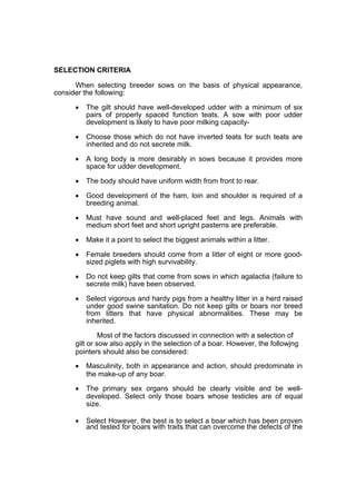 SELECTION CRITERIA

      When selecting breeder sows on the basis of physical appearance,
consider the following:

      •   The gilt should have well-developed udder with a minimum of six
          pairs of properly spaced function teats. A sow with poor udder
          development is likely to have poor milking capacity-

      •   Choose those which do not have inverted teats for such teats are
          inherited and do not secrete milk.

      •   A long body is more desirably in sows because it provides more
          space for udder development.

      •   The body should have uniform width from front to rear.

      •   Good development of the ham, loin and shoulder is required of a
          breeding animal.

      •   Must have sound and well-placed feet and legs. Animals with
          medium short feet and short upright pasterns are preferable.

      •   Make it a point to select the biggest animals within a litter.

      •   Female breeders should come from a litter of eight or more good-
          sized piglets with high survivability.

      •   Do not keep gilts that come from sows in which agalactia (failure to
          secrete milk) have been observed.

      •   Select vigorous and hardy pigs from a healthy litter in a herd raised
          under good swine sanitation. Do not keep gilts or boars nor breed
          from litters that have physical abnormalities. These may be
          inherited.

               Most of the factors discussed in connection with a selection of
      gilt or sow also apply in the selection of a boar. However, the followjng
      pointers should also be considered:
      •   Masculinity, both in appearance and action, should predominate in
          the make-up of any boar.

      •   The primary sex organs should be clearly visible and be well-
          developed. Select only those boars whose testicles are of equal
          size.

      •   Select However, the best is to select a boar which has been proven
          and tested for boars with traits that can overcome the defects of the
 