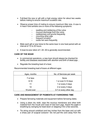 •   Full-feed the sow or gilt with a high energy ration for about two weeks
       before mating to ensure maximum ovulation rate.

   •   Observe proper time of mating to ensure maximum litter size. A sow is
       in heat if she exhibits one or more of the following symptoms:

                       -   swelling and reddening of the vulva
                       -   mucous discharge from the vulva
                       -   restlessness and grunts frequently
                       -   mounting other pigs
                       -   frequent urination
                       -   cocks her ears frequently

   •   Mate each gilt or sow twice to the same boar in one heat period with an
       interval of 12 to 25 hours.

   •   A boar-to-sow ration of I :25 -30 is generally recommended.

CARE OF THE BOAR

   •   In commercial operations, a new boar should always be checked for
       fertility and diseases associated with abortion and birth of dead pigs. .

   •   Regulate the breeding load of a boar.

Recommended breeding load of boars at different ages


            Ages, months                        No. of Services per week

               7 or less                                   None
                 8-10                              1 or ever 5-10 days
                  11                                1 or every 4 days
                  12                                2 or every 3 days
             18 and over                          3-7 or every other day

CARE AND MANAGEMENT OF PIGMENTS AT FARROWING TIME

   •   Prepare farrowing materials and equipment before farrowing dates.

   •   Using a clean dry cloth, wipe the mucous membrane and other birth
       material from the mouth and nose of new born pigs. Assist the piglet in
       breathing by swinging its head down or slapping it for a few seconds.

   •   Tie string around umbilical cord two inches from the base and cut with
       a sharp pair of surgical scissors~ Do not pull the cord away from the
 