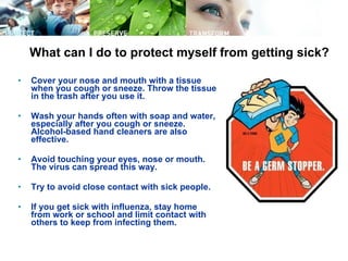 What can I do to protect myself from getting sick? Cover your nose and mouth with a tissue when you cough or sneeze. Throw the tissue in the trash after you use it.  Wash your hands often with soap and water, especially after you cough or sneeze. Alcohol-based hand cleaners are also effective.  Avoid touching your eyes, nose or mouth. The virus can spread this way.  Try to avoid close contact with sick people.  If you get sick with influenza, stay home from work or school and limit contact with others to keep from infecting them.  