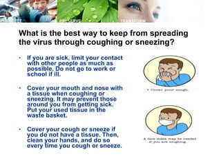 What is the best way to keep from spreading the virus through coughing or sneezing? If you are sick, limit your contact with other people as much as possible. Do not go to work or school if ill.  Cover your mouth and nose with a tissue when coughing or sneezing. It may prevent those around you from getting sick. Put your used tissue in the waste basket.  Cover your cough or sneeze if you do not have a tissue. Then, clean your hands, and do so every time you cough or sneeze.  