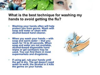 What is the best technique for washing my hands to avoid getting the flu? Washing your hands often will help protect you from germs. Wash with soap and water or clean with alcohol-based hand cleaner.  When you wash your hands -- with soap and warm water -- that you wash for 15 to 20 seconds. When soap and water are not available, alcohol-based disposable hand wipes or gel sanitizers may be used. You can find them in most supermarkets and drugstores.  If using gel, rub your hands until the gel is dry. The gel doesn't need water to work; the alcohol in it kills the germs on your hands.  