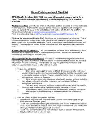 Swine Flu Information & Checklist

IMPORTANT: As of April 28, 2009, there are NO reported cases of swine flu in
Utah. This information is intended only to assist in preparing for a possible
outbreak.

What is Swine Flu? Swine flu is a strain of influenza A that has appeared in several states and
in other countries. The Center for Disease Control has issued a public health emergency.
There are currently 40 cases in the United States (in 5 states, CA, TX, OH, KS and NY). For
the latest information, go to http://www.cdc.gov/swineflu/
There is an interactive map at http://www.npr.org/news/graphics/2009/apr/swine-flu/

What are the symptoms of Swine Flu? Symptoms are similar to seasonal influenza. Typical
symptoms of influenza include fever, chills, muscle aches, headache, stuffy or runny nose,
cough, sore throat, and general weakness. Swine flu symptoms may also include nausea and
vomiting. These symptoms usually appear one to five days after a person is exposed to the
virus.

Is there a vaccine for Swine Flu? No; unlike seasonal influenza, this is a new strain of virus.
A vaccine would need to be made to combat this new disease. It could take months for a
vaccine to be developed and manufactured.

You can prepare for an Swine Flu now. You should know both the magnitude of what can
happen during a swine flu outbreak and what actions you can take to help lessen the impact of
influenza on you and your family. This checklist will help you gather the information and
resources you may need in case of a flu outbreak in Utah.

   1) To plan for a pandemic:
                  Store a two week supply of water and food. During a severe flu outbreak, if
      o
           you cannot get to a store, or if stores are out of supplies, it will be important for you
           to have extra supplies on hand. This can be useful in other types of emergencies,
           such as power outages or disasters.
                  Have any non-prescription drugs and other health supplies on hand, including
      o
           pain relievers, stomach remedies, cough and cold medicines, fluids and
           electrolytes, and vitamins.
                  Talk with family members and loved ones about how they would be cared for
      o
           if they got sick, or what will be needed to care for them in your home.
                  Volunteer with local groups to prepare and assist with emergency response.
      o
                  Get involved in your community as it works to prepare for an influenza
      o
           outbreak.

   2) Limit the spread of germs and prevent infection:
      o Wash hands frequently with soap and water. Alcohol based hand wipes and gel
         sanitizers work well to kill germs.
      o Teach your children to cover coughs and sneezes with tissues and throw the tissues
         away. If you do not have a tissue, cover your cough or sneeze with your hands, then
         clean your hands every time you cough or sneeze.
      o Teach your children to stay away from others as much as possible if they are sick.
      o Stay home from work or school if sick.
 