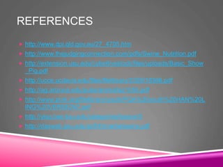 REFERENCES
 http://www.dpi.qld.gov.au/27_4705.htm
 http://www.thejudgingconnection.com/pdfs/Swine_Nutrition.pdf
 http://extension.usu.edu/cyberlivestock/files/uploads/Basic_Show
_Pig.pdf
 http://ucce.ucdavis.edu/files/filelibrary/2328/18366.pdf
 http://ag.arizona.edu/pubs/animal/az1055.pdf
 http://www.pork.org/filelibrary/youth/PQA%20youth%20HAN%20L
ING%20VERSION7.pdf
 http://ylsp.bae.ksu.edu/categories/lesson/5
 http://dasweb.psu.edu/pdf/4hmarketswine.pdf
 