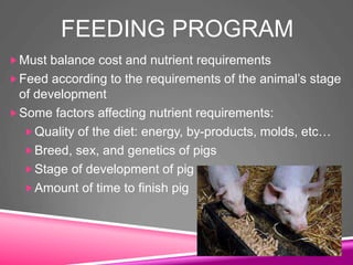 FEEDING PROGRAM
Must balance cost and nutrient requirements
Feed according to the requirements of the animal’s stage
of development
Some factors affecting nutrient requirements:
Quality of the diet: energy, by-products, molds, etc…
Breed, sex, and genetics of pigs
Stage of development of pig
Amount of time to finish pig
 