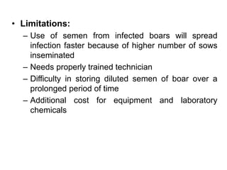 • Limitations:
– Use of semen from infected boars will spread
infection faster because of higher number of sows
inseminated
– Needs properly trained technician
– Difficulty in storing diluted semen of boar over a
prolonged period of time
– Additional cost for equipment and laboratory
chemicals
 