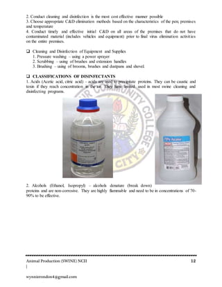 Animal Production (SWINE) NCII 12
|
wynnierondon4@gmail.com
2. Conduct cleaning and disinfection is the most cost effective manner possible
3. Choose appropriate C&D elimination methods based on the characteristics of the pen; premises
and temperature
4. Conduct timely and effective initial C&D on all areas of the premises that do not have
contaminated material (includes vehicles and equipment) prior to final virus elimination activities
on the entire premises.
 Cleaning and Disinfection of Equipment and Supplies
1. Pressure washing – using a power sprayer
2. Scrubbing – using of brushes and extension handles
3. Brushing – using of brooms, brushes and dustpans and shovel.
 CLASSIFICATIONS OF DISINFECTANTS
1. Acids (Acetic acid, citric acid) – acids are used to precipitate proteins. They can be caustic and
toxin if they reach concentration in the air. They have limited used in most swine cleaning and
disinfecting programs.
2. Alcohols (Ethanol, Isopropyl) – alcohols denature (break down)
proteins and are non-corrosive. They are highly flammable and need to be in concentrations of 70-
90% to be effective.
 