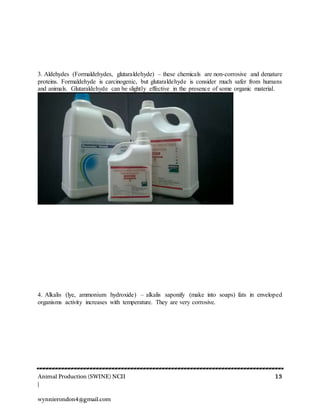 Animal Production (SWINE) NCII 13
|
wynnierondon4@gmail.com
3. Aldehydes (Formaldehydes, glutaraldehyde) – these chemicals are non-corrosive and denature
proteins. Formaldehyde is carcinogenic, but glutaraldehyde is consider much safer from humans
and animals. Glutaraldehyde can be slightly effective in the presence of some organic material.
4. Alkalis (lye, ammonium hydroxide) – alkalis saponify (make into soaps) fats in enveloped
organisms activity increases with temperature. They are very corrosive.
 