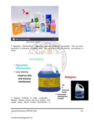 Animal Production (SWINE) NCII 14
|
wynnierondon4@gmail.com
Household alkalis
5. Biguanides (chlorhexidine) – Biguanides after cell membranes permeability. They are easily
inactivated by detergents or alkaline water. They are toxic to fish but relatively non-irritating to
tissues.
6. Halogens (Chloride or iodine compounds) –
halogens denature protein that loose potency with
organic matter. Bleach (Sodium Hypochlorite) is
 