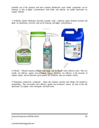 Animal Production (SWINE) NCII 15
|
wynnierondon4@gmail.com
probably one of the cheapest and most common disinfectant used. Iodine compounds can be
irritating to skin at higher concentrations both iodine and chlorine are readily inactivated by
organic material.
7. Oxidizing Agents (Hydrogen peroxide, peracitic acid) – oxidizing agents denature proteins and
lipids are moderately corrosive and can be irritating and higher concentrations.
8. Phenols – Phenols denature proteins and change cell membrane when added to water. They are
usually not effective against non-enveloped viruses. However, are effective in the presence of
organic matter, and are therefore good options for footbaths, they are residual activity.
9. Quaternary ammonium compound – Quats also denature proteins and change cell membrane
permeability. They are usually most effective against non-enveloped viruses, are toxic to fish and
inactivated by organic water detergents and hard water.
 