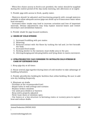 Animal Production (SWINE) NCII 22
|
wynnierondon4@gmail.com
- When free choice access to feed is not provided, the ration should be supplied
during the coolest period of the day (early morning, late afternoon or at night)
5. Provide pigs with access to fresh, quality water.
- Waterers should be adjusted and functioning properly with enough waterers
available to allow adequate access (pigs can drink up to 6 times more water when
heat stressed.)
- Increased water intake may lead to increase urination and loss of important
minerals. Dietary adjustments may help replace mineral losses and restore
electrolyte and metabolism balance.
6. Provide shade for pigs housed outdoors.
 SIGNS OF COLD STRESS
1. Increased huddling with pen mates
2. Shivering
3. Reduced contact with the floors by tucking the tail and /or feet beneath
the body
4. Increased feed intake
5. Seeking shelter in the warmest, least drafty area in the pen
6. Altering dunging and sleeping habits and lying down in warm excrement.
 STRATEGIES YOU CAN CONSIDER TO MITIGATE COLD STRESS IN
CASE OF EXTREME COLD
1. Keep pigs dry at all times
2. House several pigs together during times of cold weather to take advantage of
huddling behaviors
3. Provide plentiful dry bedding for facilities that utilize bedding. Be sure to add
new dry bedding frequently
4. Eliminate air drafts
- Ventilate at the recommended level
- Repair holes in wall ceilings and curtains
- Replace broken windows
- Use solid pens dividers or barriers
- Keep inlets properly adjusted
- Never leave doors or windows open
- Use hovers or a box structure in farrowing crates or nursery pens to capture
heat and reduce drafts.
 