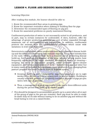 Animal Production (SWINE) NCII 26
|
wynnierondon4@gmail.com
LESSON 4. FLOOR AND BEDDING MANAGEMENT
Learning Objective:
After reading this module, the learner should be able to:
1. Know the recommended floor areas to growing pigs
2. Know the important reminders when making or building floor for pigs
3. Determine the recommended types of flooring on pig pen
4. Know the associated problems on poorly maintained flooring
Confinement production of swine is not necessarily suited to all producers, and
in part, may in certain instances be undesirable. It does, however, offer the
advantage of greater production potential per unit of labor expanded through
maximum use of mechanization and automation. In addition, confinement
protects the animals from the environmental extremes which cause wide
variations in level of performance.
Deterrents to confinement, swine production have largely involved disease build-
up and the difficulties associated with manure disposal. Since their introduction
in the early 1950’s, antibiotics have been a valuable aid in preventing disease
build-up, but handling and disposal of the large volumes of hog wastes have
frequently continued to be major obstacles. Mechanical means of cleaning—
scraping (by hand or equipment scraper), water pressure, gutter-cleaner
equipment, and various combination of these – reduced total manual labor but
in many cases accentuated the inadequacy many producers from changing from
pasture program and their “built-in manure disposal system.”
 Growing- finishing unit – designed for pigs from weaning at six to eight
weeks (30 to 40 lbs.) or from a nursery unit, to market weight. Building is
usually enclosed, partially or completely insulated. Number of pigs per pen
varies with size of animals.
Thus, a management system may involve from one to three different units
during the period from birth up to market weight.
 Pen should be designed to accommodate growth up to a point when all or part
of the group of pigs in the pen are removed. Each pig must be able to easily
lie down fully on its side without having to lie on another pig and without the
head having to rest on a raised feeder.
 