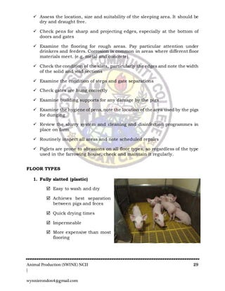 Animal Production (SWINE) NCII 29
|
wynnierondon4@gmail.com
 Assess the location, size and suitability of the sleeping area. It should be
dry and draught free.
 Check pens for sharp and projecting edges, especially at the bottom of
doors and gates
 Examine the flooring for rough areas. Pay particular attention under
drinkers and feeders. Corrosion is common in areas where different floor
materials meet. (e.g. metal and concrete)
 Check the condition of the slats, particularly the edges and note the width
of the solid and void sections
 Examine the condition of steps and gate separations
 Check gates are hung correctly
 Examine building supports for any damage by the pigs
 Examine the hygiene of pens, note the location of the area used by the pigs
for dunging
 Review the slurry system and cleaning and disinfection programmes in
place on farm
 Routinely inspect all areas and note scheduled repairs
 Piglets are prone to abrasions on all floor types, so regardless of the type
used in the farrowing house, check and maintain it regularly.
FLOOR TYPES
1. Fully slatted (plastic)
 Easy to wash and dry
 Achieves best separation
between pigs and feces
 Quick drying times
 Impermeable
 More expensive than most
flooring
 