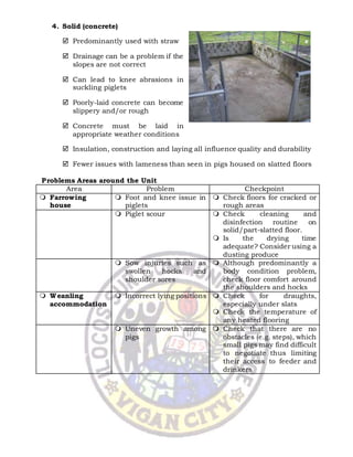 Animal Production (SWINE) NCII 31
|
wynnierondon4@gmail.com
4. Solid (concrete)
 Predominantly used with straw
 Drainage can be a problem if the
slopes are not correct
 Can lead to knee abrasions in
suckling piglets
 Poorly-laid concrete can become
slippery and/or rough
 Concrete must be laid in
appropriate weather conditions
 Insulation, construction and laying all influence quality and durability
 Fewer issues with lameness than seen in pigs housed on slatted floors
Problems Areas around the Unit
Area Problem Checkpoint
 Farrowing
house
 Foot and knee issue in
piglets
 Check floors for cracked or
rough areas
 Piglet scour  Check cleaning and
disinfection routine on
solid/part-slatted floor.
 Is the drying time
adequate? Consider using a
dusting produce
 Sow injuries such as
swollen hocks and
shoulder sores
 Although predominantly a
body condition problem,
check floor comfort around
the shoulders and hocks
 Weanling
accommodation
 Incorrect lying positions  Check for draughts,
especially under slats
 Check the temperature of
any heated flooring
 Uneven growth among
pigs
 Check that there are no
obstacles (e.g. steps), which
small pigs may find difficult
to negotiate thus limiting
their access to feeder and
drinkers
 