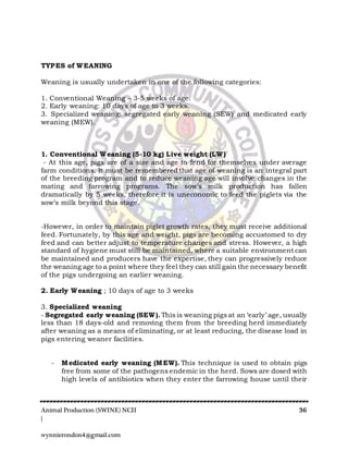 Animal Production (SWINE) NCII 36
|
wynnierondon4@gmail.com
TYPES of WEANING
Weaning is usually undertaken in one of the following categories:
1. Conventional Weaning – 3-5 weeks of age.
2. Early weaning: 10 days of age to 3 weeks.
3. Specialized weaning: segregated early weaning (SEW) and medicated early
weaning (MEW).
1. Conventional Weaning (5-10 kg) Live weight (LW)
- At this age, pigs are of a size and age to fend for themselves under average
farm conditions. It must be remembered that age of weaning is an integral part
of the breeding program and to reduce weaning age will involve changes in the
mating and farrowing programs. The sow’s milk production has fallen
dramatically by 5 weeks, therefore it is uneconomic to feed the piglets via the
sow’s milk beyond this stage.
-However, in order to maintain piglet growth rates, they must receive additional
feed. Fortunately, by this age and weight, pigs are becoming accustomed to dry
feed and can better adjust to temperature changes and stress. However, a high
standard of hygiene must still be maintained, where a suitable environment can
be maintained and producers have the expertise, they can progressively reduce
the weaning age to a point where they feel they can still gain the necessary benefit
of the pigs undergoing an earlier weaning.
2. Early Weaning ; 10 days of age to 3 weeks
3. Specialized weaning
- Segregated early weaning (SEW). This is weaning pigs at an ‘early’ age, usually
less than 18 days-old and removing them from the breeding herd immediately
after weaning as a means of eliminating, or at least reducing, the disease load in
pigs entering weaner facilities.
- Medicated early weaning (MEW). This technique is used to obtain pigs
free from some of the pathogens endemic in the herd. Sows are dosed with
high levels of antibiotics when they enter the farrowing house until their
 