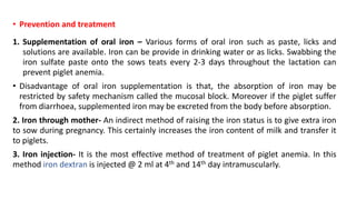 • Prevention and treatment
1. Supplementation of oral iron – Various forms of oral iron such as paste, licks and
solutions are available. Iron can be provide in drinking water or as licks. Swabbing the
iron sulfate paste onto the sows teats every 2-3 days throughout the lactation can
prevent piglet anemia.
• Disadvantage of oral iron supplementation is that, the absorption of iron may be
restricted by safety mechanism called the mucosal block. Moreover if the piglet suffer
from diarrhoea, supplemented iron may be excreted from the body before absorption.
2. Iron through mother- An indirect method of raising the iron status is to give extra iron
to sow during pregnancy. This certainly increases the iron content of milk and transfer it
to piglets.
3. Iron injection- It is the most effective method of treatment of piglet anemia. In this
method iron dextran is injected @ 2 ml at 4th and 14th day intramuscularly.
 