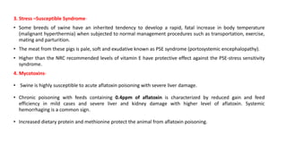 3. Stress –Susceptible Syndrome-
• Some breeds of swine have an inherited tendency to develop a rapid, fatal increase in body temperature
(malignant hyperthermia) when subjected to normal management procedures such as transportation, exercise,
mating and parturition.
• The meat from these pigs is pale, soft and exudative known as PSE syndrome (portosystemic encephalopathy).
• Higher than the NRC recommended levels of vitamin E have protective effect against the PSE-stress sensitivity
syndrome.
4. Mycotoxins-
• Swine is highly susceptible to acute aflatoxin poisoning with severe liver damage.
• Chronic poisoning with feeds containing 0.4ppm of aflatoxin is characterized by reduced gain and feed
efficiency in mild cases and severe liver and kidney damage with higher level of aflatoxin. Systemic
hemorrhaging is a common sign.
• Increased dietary protein and methionine protect the animal from aflatoxin poisoning.
 