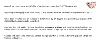 • An adult pig can consume about 3-5 kg of succulent and green feed (10-15% dry matter).
• In growing fattening pigs 6-8% crude fibre (CF) may be used while the adults ration may contain 10-12% CF.
• It has been reported that an increase in dietary fibre by 1% beyond the specified level depressed the
digestibility of gross energy by about 3.5%.
• Pigs less than 2-3 weeks old have insufficient pancreatic amylase and intestinal disaccharidases and
cannot utilize starch or cereal based diets. So, after 2 weeks of age, pigs are to be fed on cereal based diet.
• Glucose and lactose are effectively utilized by pigs less than 2 weeks. Afterwards pigs can utilize only
fructose and sucrose.
 