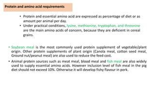 Protein and amino acid requirements
• Soybean meal is the most commonly used protein supplement of vegetable/plant
origin. Other protein supplements of plant origin (Canola meal, cotton seed meal,
Ground nut/peanut meal) are also used to reduce the feed cost.
• Animal protein sources such as meat meal, blood meal and fish meal are also widely
used to supply essential amino acids. However inclusion level of fish meal in the pig
diet should not exceed 10%. Otherwise it will develop fishy flavour in pork.
• Protein and essential amino acid are expressed as percentage of diet or as
amount per animal per day.
• Under practical conditions, lysine, methionine, tryptophan, and threonine
are the main amino acids of concern, because they are deficient in cereal
grains.
 