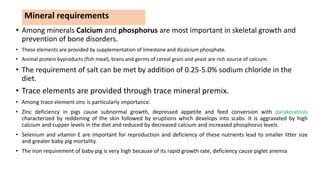 Mineral requirements
• Among minerals Calcium and phosphorus are most important in skeletal growth and
prevention of bone disorders.
• These elements are provided by supplementation of limestone and dicalcium phosphate.
• Animal protein byproducts (fish meal), brans and germs of cereal grain and yeast are rich source of calcium.
• The requirement of salt can be met by addition of 0.25-5.0% sodium chloride in the
diet.
• Trace elements are provided through trace mineral premix.
• Among trace element zinc is particularly importance.
• Zinc deficiency in pigs cause subnormal growth, depressed appetite and feed conversion with parakeratosis
characterized by reddening of the skin followed by eruptions which develops into scabs. It is aggravated by high
calcium and cupper levels in the diet and reduced by decreased calcium and increased phosphorus levels.
• Selenium and vitamin E are important for reproduction and deficiency of these nutrients lead to smaller litter size
and greater baby pig mortality.
• The iron requirement of baby pig is very high because of its rapid growth rate, deficiency cause piglet anemia
 