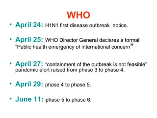 WHO
• April 24: H1N1 first disease outbreak   notice.

• April 25: WHO Director General declares a formal
  “Public health emergency of international concern”


• April 27: “containment of the outbreak is not feasible”
  pandemic alert raised from phase 3 to phase 4.

• April 29: phase 4 to phase 5.

• June 11: phase 5 to phase 6.
 