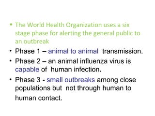 • The World Health Organization uses a six
  stage phase for alerting the general public to
  an outbreak
• Phase 1 – animal to animal transmission.
• Phase 2 – an animal influenza virus is
  capable of human infection.
• Phase 3 - small outbreaks among close
  populations but not through human to
  human contact.
 