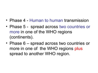 • Phase 4 - Human to human transmission
• Phase 5 - spread across two countries or
  more in one of the WHO regions
  (continents).
• Phase 6 – spread across two countries or
  more in one of the WHO regions plus
  spread to another WHO region.
 