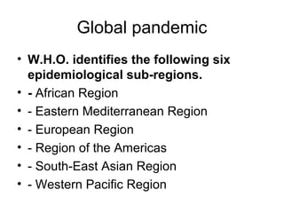Global pandemic
• W.H.O. identifies the following six
  epidemiological sub-regions.
• - African Region
• - Eastern Mediterranean Region
• - European Region
• - Region of the Americas
• - South-East Asian Region
• - Western Pacific Region
 