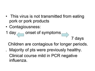 • This virus is not transmitted from eating
  pork or pork products
• Contagiousness:
1 day       onset of symptoms
                                    7 days
  Children are contagious for longer periods.
. Majority of pts were previously healthy.
  Clinical course mild in PCR negative
  influenza.
 
