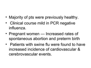 • Majority of pts were previously healthy.
• Clinical course mild in PCR negative
  influenza.
• Pregnant women — Increased rates of
  spontaneous abortion and preterm birth
• Patients with swine flu were found to have
  increased incidence of cardiovascular &
  cerebrovascular events.
 